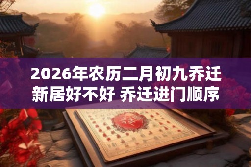 2026年农历二月初九乔迁新居好不好 乔迁进门顺序怎么排 2026年农历二月初九乔迁新居好不好 乔迁进门顺序怎么排