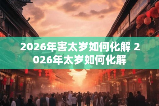 2026年害太岁如何化解 2026年太岁如何化解