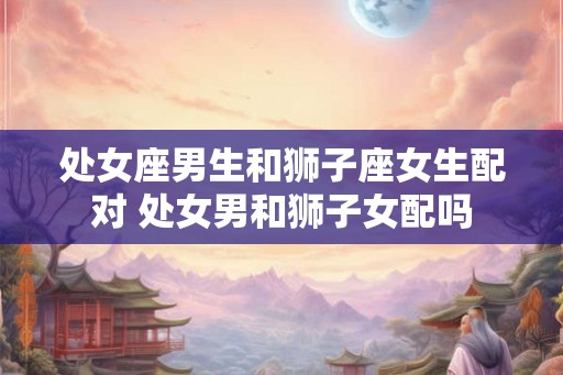 处女座男生和狮子座女生配对 处女男和狮子女配吗