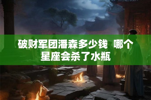 破财军团潘森多少钱  哪个星座会杀了水瓶