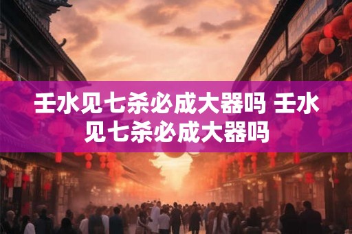 壬水见七杀必成大器吗 壬水见七杀必成大器吗 壬水见七杀必成大器吗 壬水见七杀必成大器吗