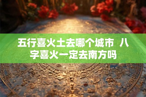 五行喜火土去哪个城市  八字喜火一定去南方吗