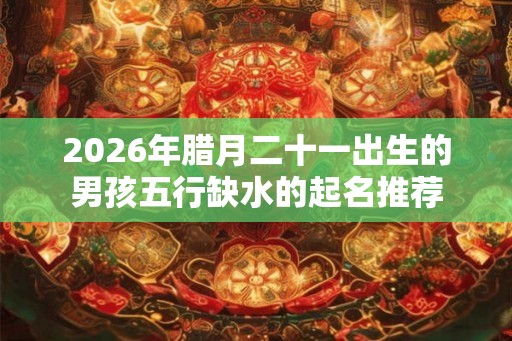 2026年腊月二十一出生的男孩五行缺水的起名推荐 2026年腊月二十一出生的男孩五行缺水的起名推荐