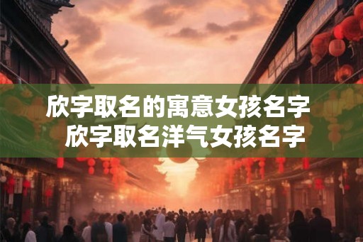 欣字取名的寓意女孩名字  欣字取名洋气女孩名字