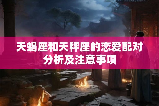 天蝎座和天秤座的恋爱配对分析及注意事项