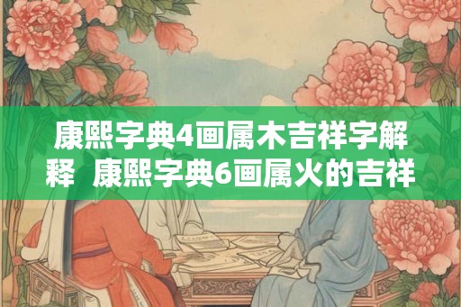 康熙字典4画属木吉祥字解释 康熙字典6画属火的吉祥字 康熙字典4画属木吉祥字解释 康熙字典6画属火的吉祥字