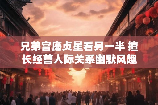 兄弟宫廉贞星看另一半 擅长经营人际关系幽默风趣 兄弟宫廉贞星看另一半 擅长经营人际关系幽默风趣