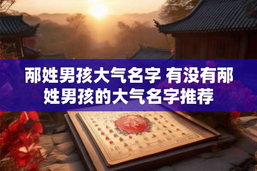 邴姓男孩大气名字 有没有邴姓男孩的大气名字推荐