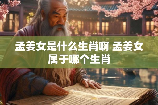 孟姜女是什么生肖啊 孟姜女属于哪个生肖