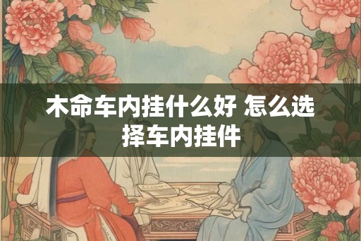 木命车内挂什么好 怎么选择车内挂件 木命车内挂什么好 怎么选择车内挂件