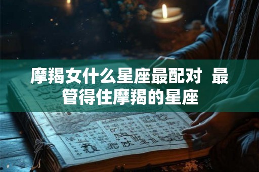 摩羯女什么星座最配对 最管得住摩羯的星座 摩羯女什么星座最配对 最管得住摩羯的星座