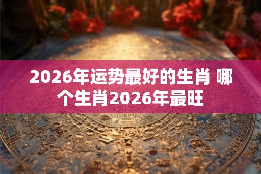 2026年运势最好的生肖 哪个生肖2026年最旺