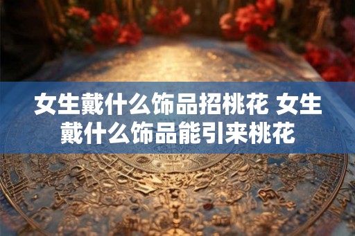 女生戴什么饰品招桃花 女生戴什么饰品能引来桃花