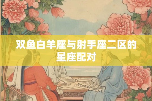 双鱼白羊座与射手座二区的星座配对 双鱼白羊座与射手座二区的星座配对