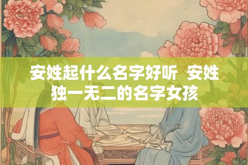 安姓起什么名字好听  安姓独一无二的名字女孩