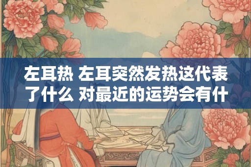 左耳热 左耳突然发热这代表了什么 对最近的运势会有什么样的作用 左耳热 左耳突然发热这代表了什么 对最近的运势会有什么样的作用