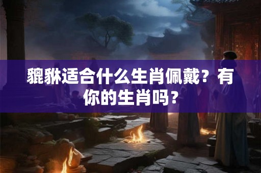 貔貅适合什么生肖佩戴？有你的生肖吗？