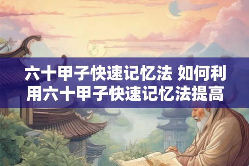 六十甲子快速记忆法 如何利用六十甲子快速记忆法提高记忆能力 六十甲子快速记忆法 如何利用六十甲子快速记忆法提高记忆能力