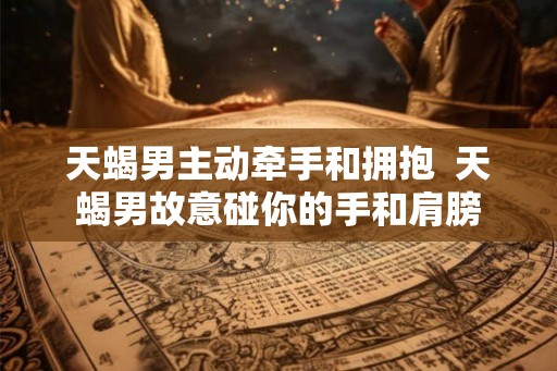 天蝎男主动牵手和拥抱  天蝎男故意碰你的手和肩膀