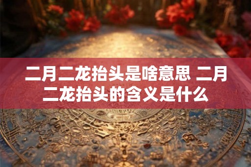 二月二龙抬头是啥意思 二月二龙抬头的含义是什么