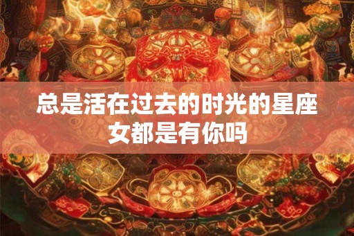总是活在过去的时光的星座女都是有你吗