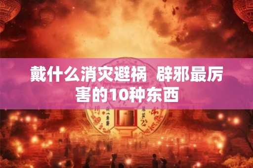 戴什么消灾避祸  辟邪最厉害的10种东西