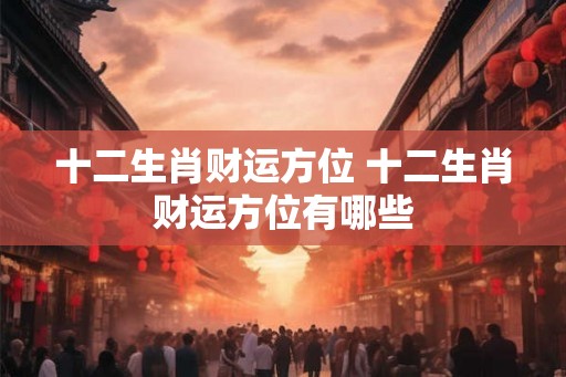 十二生肖财运方位 十二生肖财运方位有哪些 十二生肖财运方位 十二生肖财运方位有哪些