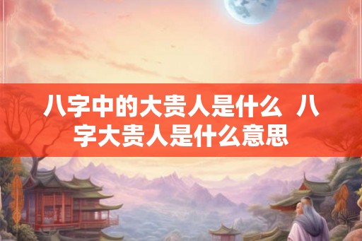 八字中的大贵人是什么  八字大贵人是什么意思