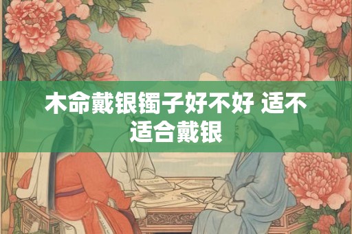 木命戴银镯子好不好 适不适合戴银