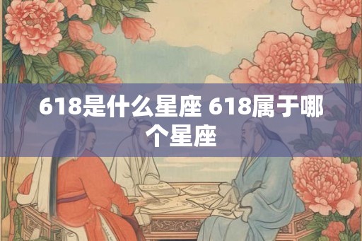 618是什么星座 618属于哪个星座 618是什么星座 618属于哪个星座