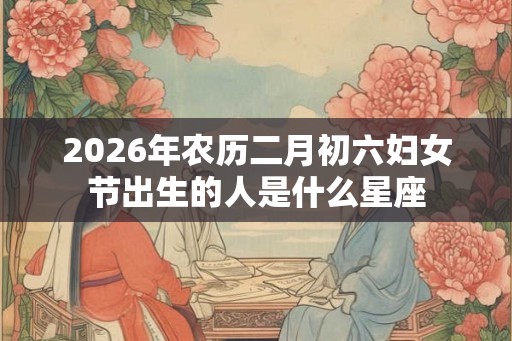 2026年农历二月初六妇女节出生的人是什么星座