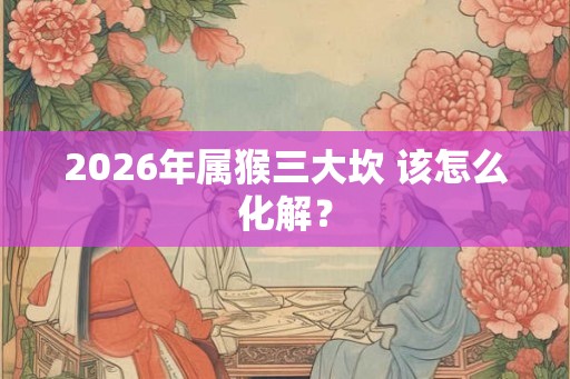 2026年属猴三大坎 该怎么化解？