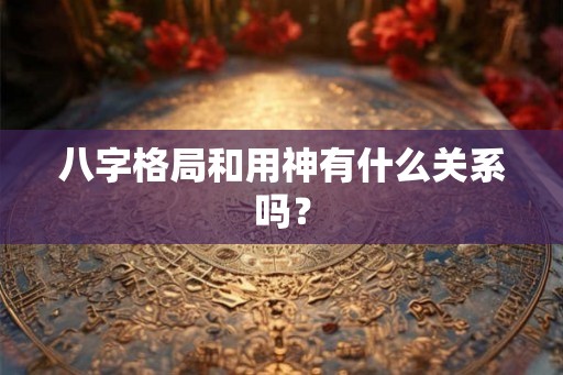 八字格局和用神有什么关系吗? 八字格局和用神有什么关系吗?