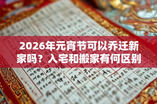 2026年元宵节可以乔迁新家吗？入宅和搬家有何区别？