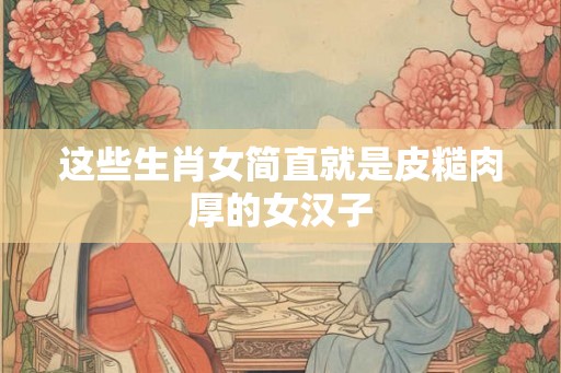 这些生肖女简直就是皮糙肉厚的女汉子