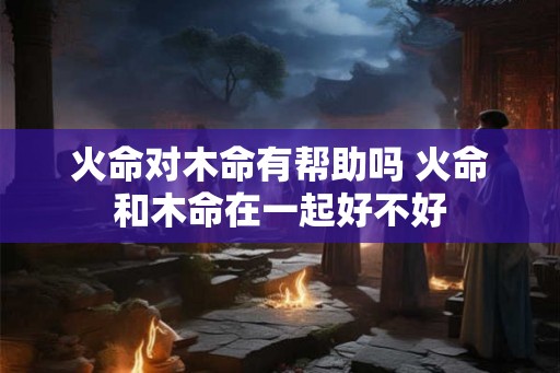 火命对木命有帮助吗 火命和木命在一起好不好