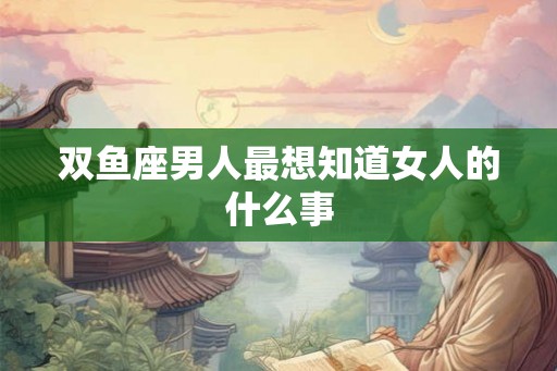 双鱼座男人最想知道女人的什么事 双鱼座男人最想知道女人的什么事