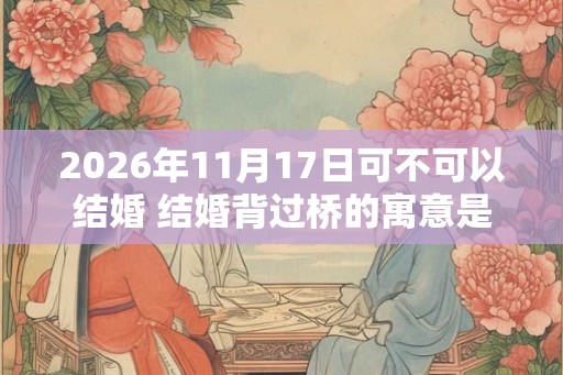 2026年11月17日可不可以结婚 结婚背过桥的寓意是什么 2026年11月17日可不可以结婚 结婚背过桥的寓意是什么