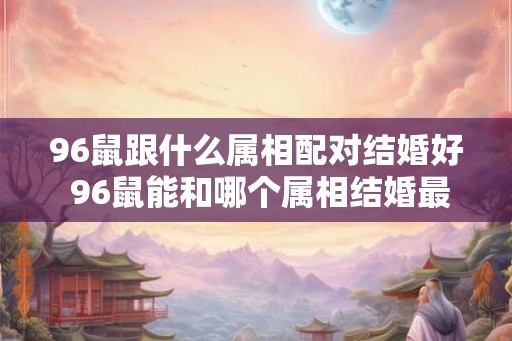 96鼠跟什么属相配对结婚好 96鼠能和哪个属相结婚最好