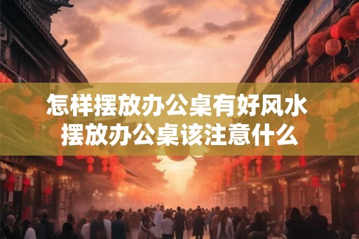 怎样摆放办公桌有好风水 摆放办公桌该注意什么