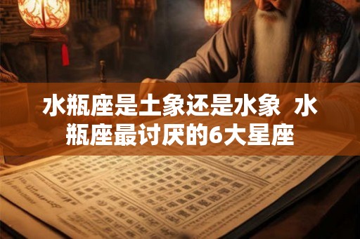 水瓶座是土象还是水象 水瓶座最讨厌的6大星座 水瓶座是土象还是水象 水瓶座最讨厌的6大星座