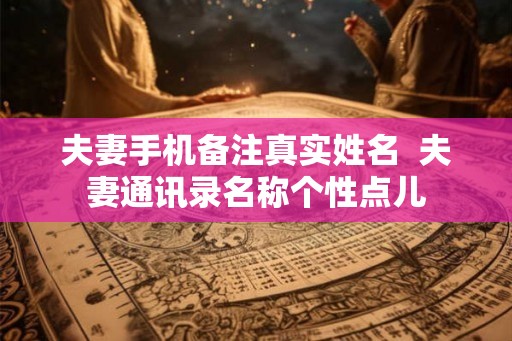 夫妻手机备注真实姓名  夫妻通讯录名称个性点儿
