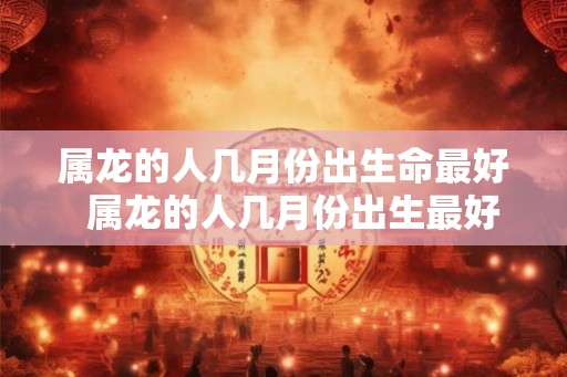 属龙的人几月份出生命最好  属龙的人几月份出生最好