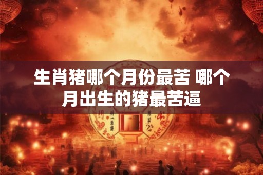 生肖猪哪个月份最苦 哪个月出生的猪最苦逼