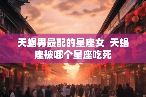 天蝎男最配的星座女  天蝎座被哪个星座吃死