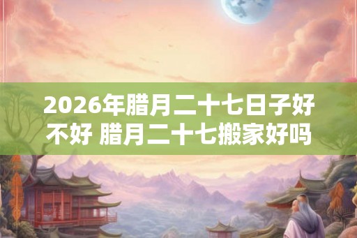 2026年腊月二十七日子好不好 腊月二十七搬家好吗 2026年腊月二十七日子好不好 腊月二十七搬家好吗