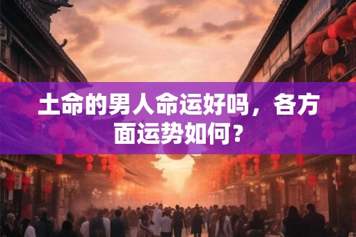 土命的男人命运好吗,各方面运势如何? 土命的男人命运好吗,各方面运势如何?