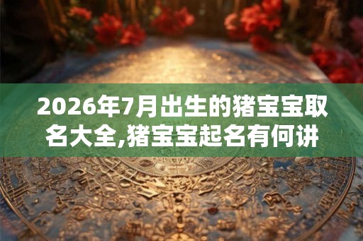 2026年7月出生的猪宝宝取名大全,猪宝宝起名有何讲究？