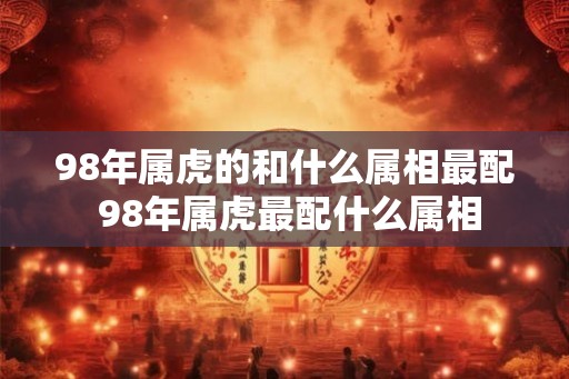 98年属虎的和什么属相最配 98年属虎最配什么属相