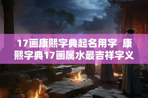 17画康熙字典起名用字  康熙字典17画属水最吉祥字义